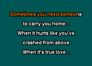 Sometimes you need someone

to carry you home...

When it hurts like you've

crashed from above

When it's true love...