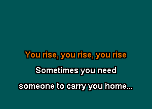 You rise, you rise, you rise

Sometimes you need

someone to carry you home...