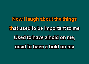 Now I laugh about the things

that used to be important to me

Used to have a hoId on me,

used to have a hold on me