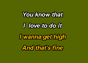 You know that

I love to do it

I wanna get high

And that's fine