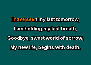 I have seen my last tomorrow,
I am holding my last breath,
Goodbye, sweet world of sorrow,

My new life, begins with death.