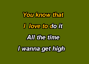 You know that
I love to do it

All the time

I wanna get high