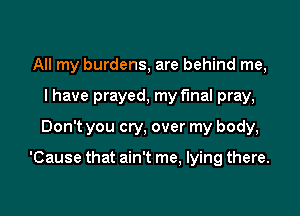 All my burdens, are behind me,
I have prayed, my final pray,
Don't you cry, over my body,

'Cause that ain't me, lying there.