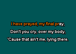 I have prayed, my final pray,
Don't you cry, over my body,

'Cause that ain't me, lying there.