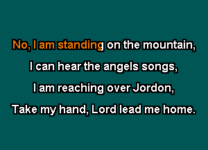 No, I am standing on the mountain,
I can hear the angels songs,
I am reaching over Jordon,

Take my hand, Lord lead me home.