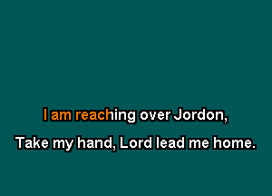 I am reaching overJordon,

Take my hand. Lord lead me home.