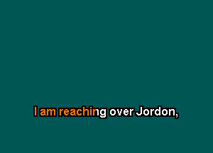 I am reaching over Jordon,