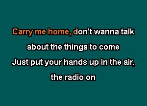 Carry me home, don't wanna talk

about the things to come

Just put your hands up in the air,

the radio on