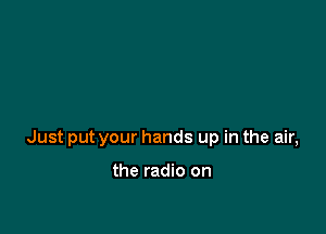 Just put your hands up in the air,

the radio on