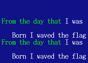 From the day that I was

Born I waved the flag
From the day that I was

Born I waved the flag