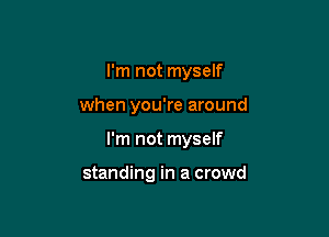 I'm not myself
when you're around

I'm not myself

standing in a crowd