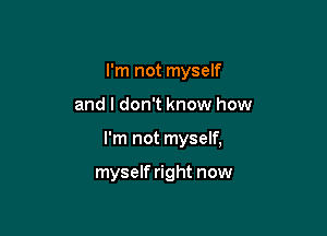 I'm not myself

and I don't know how

I'm not myself,

myself right now