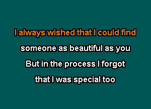 I always wished that I could find

someone as beautiful as you

But in the process I forgot

that I was special too