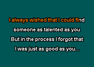 I always wished that I could find
someone as talented as you
But in the process I forgot that

I was just as good as you...