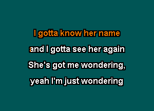 I gotta know her name

and I gotta see her again

She's got me wondering,

yeah I'm just wondering