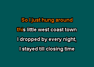 So Ijust hung around

this little west coast town

ldropped by every night,

I stayed till closing time