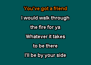 You've got a friend

I would walk through

the fire for ya
Whatever it takes
to be there
I'll be by your side