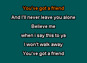 You've got a friend

And I'll never leave you alone

Believe me
when i say this to ya
I won't walk away

You've got a friend