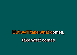 But we'll take what comes,

take what comes