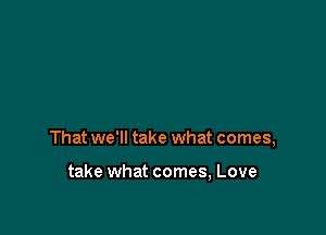 That we'll take what comes,

take what comes, Love