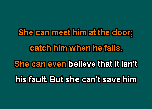 She can meet him at the doom
catch him when he falls.
She can even believe that it isn't

his fault. But she can't save him