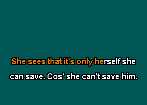 She sees that it's only herself she

can save. Cos' she can't save him.