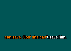 can save. Cos' she can't save him.