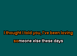 lthought I told you, I've been loving

someone else these days