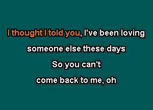 I thought I told you, I've been loving

someone else these days
So you can't

come back to me, oh