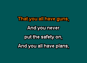 That you all have guns,
And you never

put the safety on,

And you all have plans,