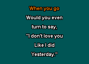 When you 90
Would you even

turn to say,

I don't love you
Like I did
Yesterday.