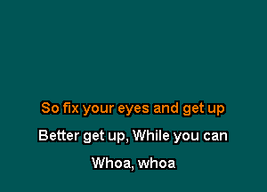 So fix your eyes and get up

Better get up, While you can

Whoa, whoa