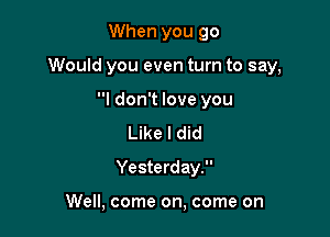 When you 90

Would you even turn to say,

I don't love you
Like I did
Yesterday.

Well, come on, come on