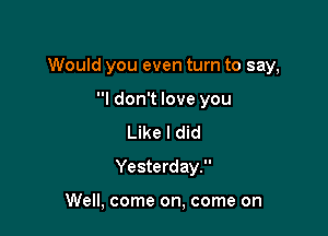 Would you even turn to say,

I don't love you
Like I did
Yesterday.

Well, come on, come on