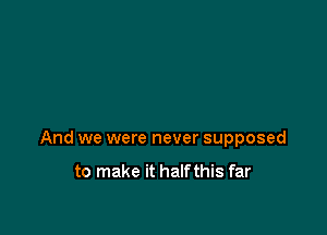 And we were never supposed

to make it halfthis far