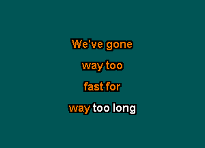We've gone

way too
fast for

way too long