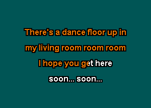 There's a dance floor up in

my living room room room

lhope you get here

soon... SOON...