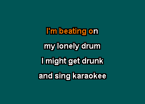 I'm beating on

my lonely drum

I might get drunk

and sing karaokee