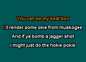 You can be my beat box
i'll render some okie from muskogee

And ifya bomb ajagger shot

i mightjust do the hokie pokie