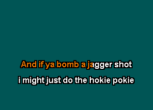 And ifya bomb ajagger shot

i mightjust do the hokie pokie