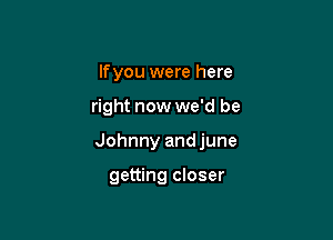 lfyou were here

right now we'd be

Johnny andjune

getting closer