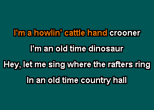 I'm a howlin' cattle hand crooner
I'm an old time dinosaur
Hey, let me sing where the rafters ring

In an old time country hall