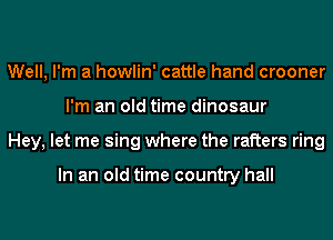 Well, I'm a howlin' cattle hand crooner
I'm an old time dinosaur
Hey, let me sing where the rafters ring

In an old time country hall