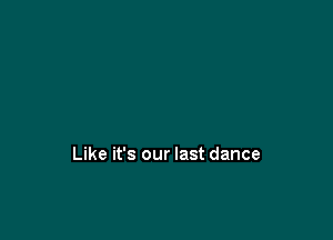 Like it's our last dance