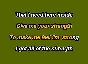 That I need here inside
Give me your strength

To make me fee! I'm strong

I got an of the strength

g