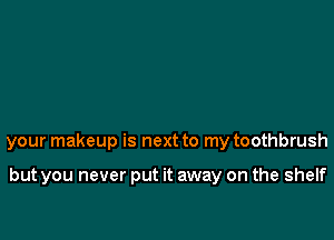your makeup is next to my toothbrush

but you never put it away on the shelf