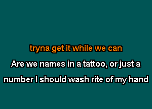 tryna get it while we can

Are we names in a tattoo, orjust a

numberl should wash rite of my hand