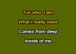 For who I am

What I really need

Comes from deep

Inside of me