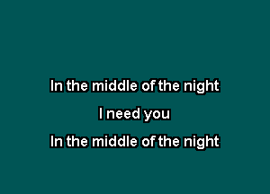 In the middle ofthe night

I need you
In the middle ofthe night