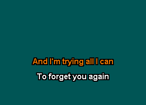 And I'm trying all I can

To forget you again